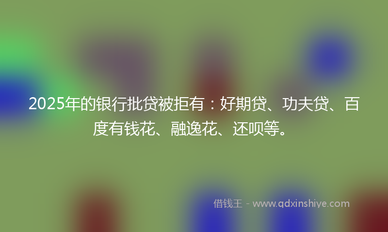 2025年的银行批贷被拒有：好期贷、功夫贷、百度有钱花、融逸花、还呗等。