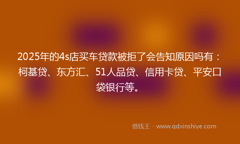 2025年的4s店买车贷款被拒了会告知原因吗有：柯基贷、东方汇、51人品贷、信用卡贷、平安口袋银行等。
