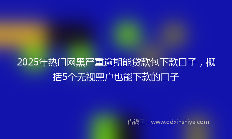 2025年热门网黑严重逾期能贷款包下款口子，概括5个无视黑户也能下款的口子