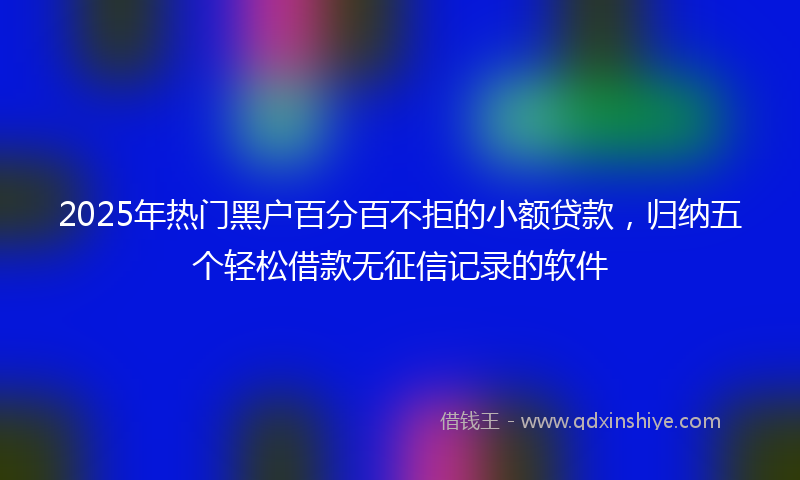 2025年热门黑户百分百不拒的小额贷款，归纳五个轻松借款无征信记录的软件
