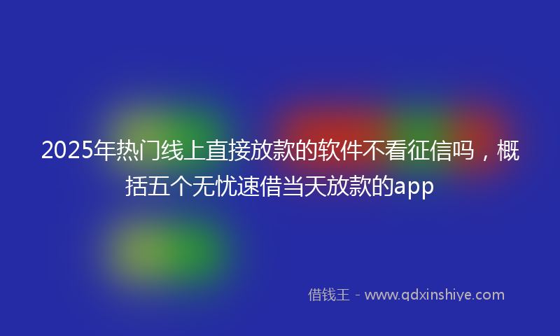 2025年热门线上直接放款的软件不看征信吗，概括五个无忧速借当天放款的app