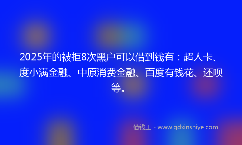 2025年的被拒8次黑户可以借到钱有：超人卡、度小满金融、中原消费金融、百度有钱花、还呗等。