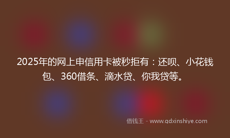 2025年的网上申信用卡被秒拒有：还呗、小花钱包、360借条、滴水贷、你我贷等。