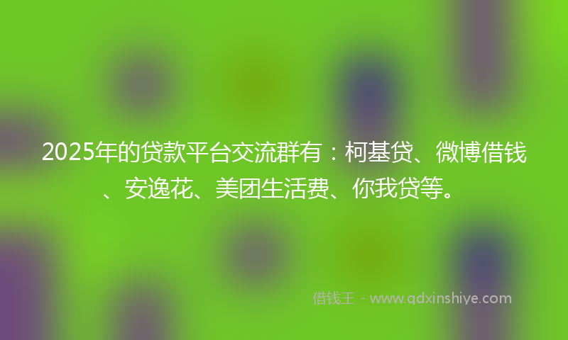 2025年的贷款平台交流群有：柯基贷、微博借钱、安逸花、美团生活费、你我贷等。