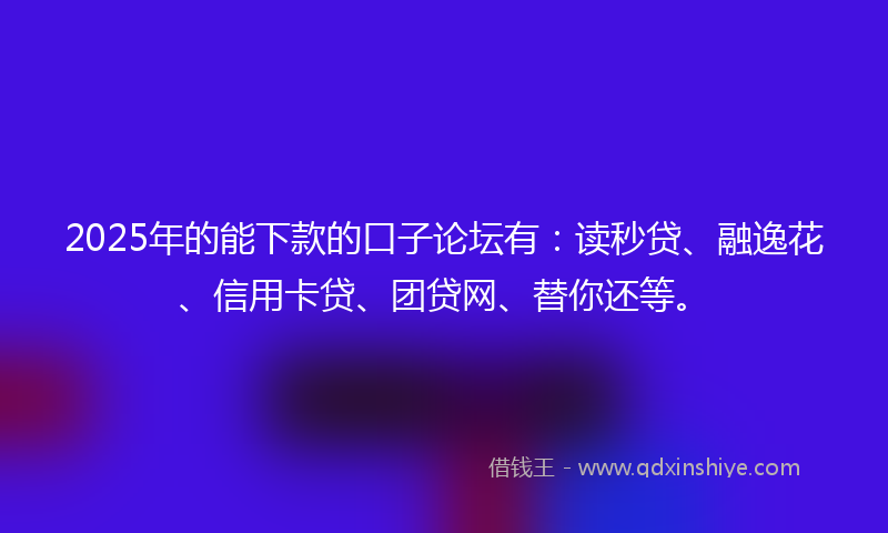 2025年的能下款的口子论坛有：读秒贷、融逸花、信用卡贷、团贷网、替你还等。