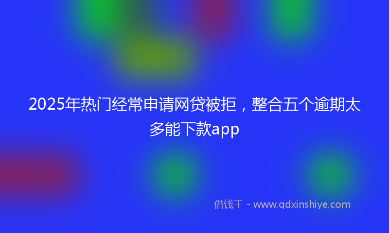 2025年热门经常申请网贷被拒，整合五个逾期太多能下款app