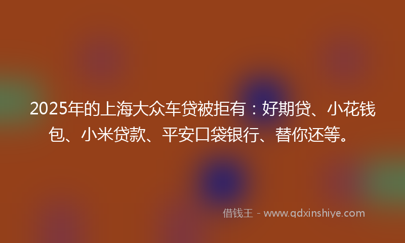 2025年的上海大众车贷被拒有：好期贷、小花钱包、小米贷款、平安口袋银行、替你还等。