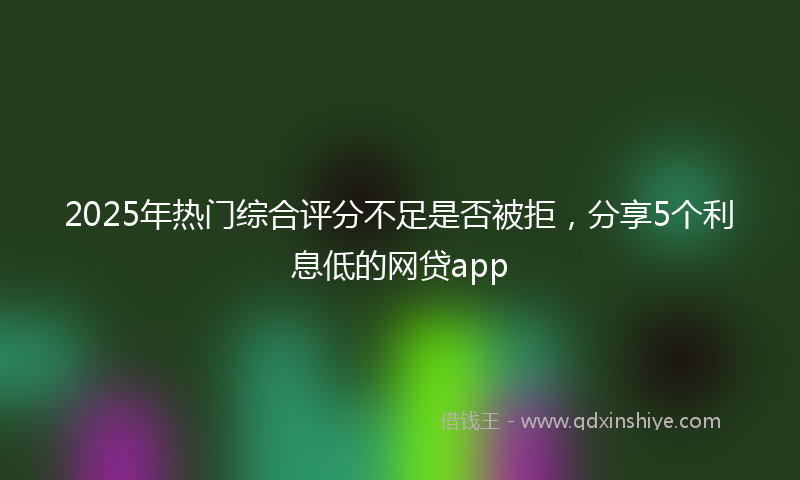 2025年热门综合评分不足是否被拒，分享5个利息低的网贷app