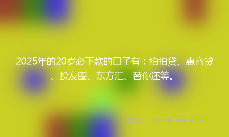 2025年的20岁必下款的口子有：拍拍贷、惠商贷、投友圈、东方汇、替你还等。