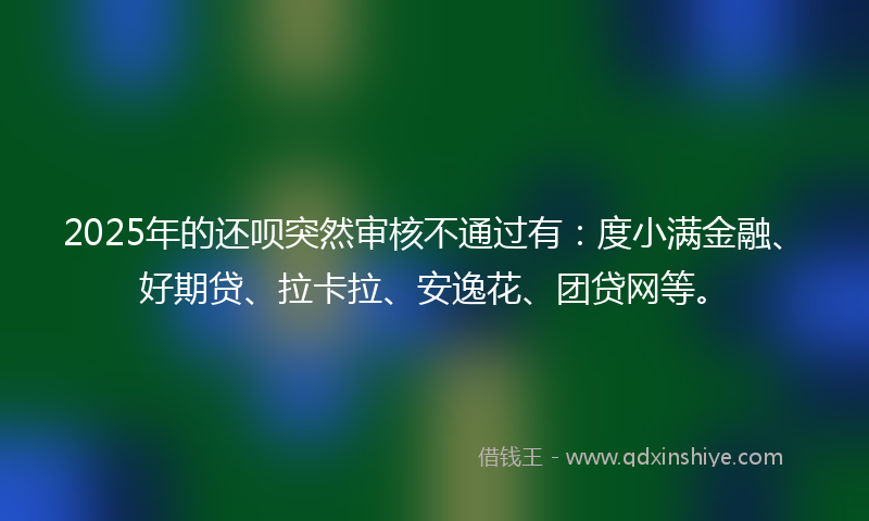 2025年的还呗突然审核不通过有：度小满金融、好期贷、拉卡拉、安逸花、团贷网等。