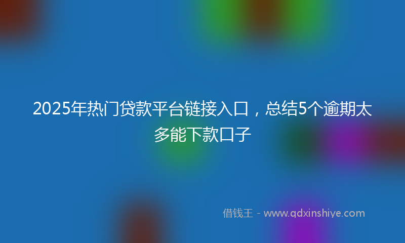 2025年热门贷款平台链接入口，总结5个逾期太多能下款口子