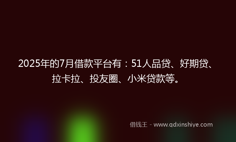 2025年的7月借款平台有：51人品贷、好期贷、拉卡拉、投友圈、小米贷款等。