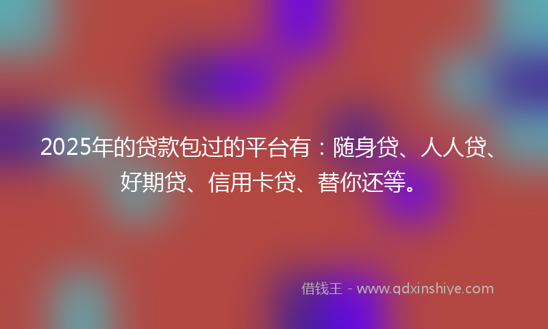 2025年的贷款包过的平台有：随身贷、人人贷、好期贷、信用卡贷、替你还等。