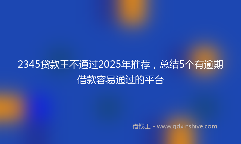 2345贷款王不通过2025年推荐，总结5个有逾期借款容易通过的平台