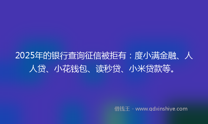 2025年的银行查询征信被拒有：度小满金融、人人贷、小花钱包、读秒贷、小米贷款等。