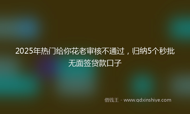 2025年热门给你花老审核不通过，归纳5个秒批无面签贷款口子