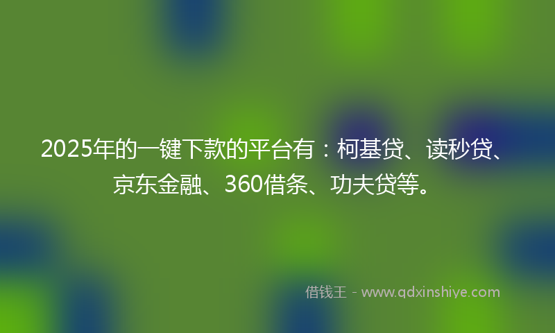 2025年的一键下款的平台有：柯基贷、读秒贷、京东金融、360借条、功夫贷等。