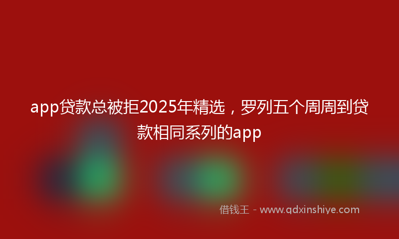 app贷款总被拒2025年精选，罗列五个周周到贷款相同系列的app
