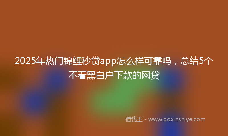 2025年热门锦鲤秒贷app怎么样可靠吗，总结5个不看黑白户下款的网贷