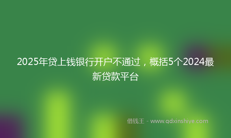 2025年贷上钱银行开户不通过，概括5个2024最新贷款平台