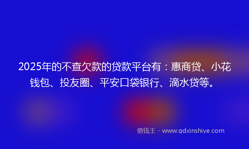 2025年的不查欠款的贷款平台有：惠商贷、小花钱包、投友圈、平安口袋银行、滴水贷等。