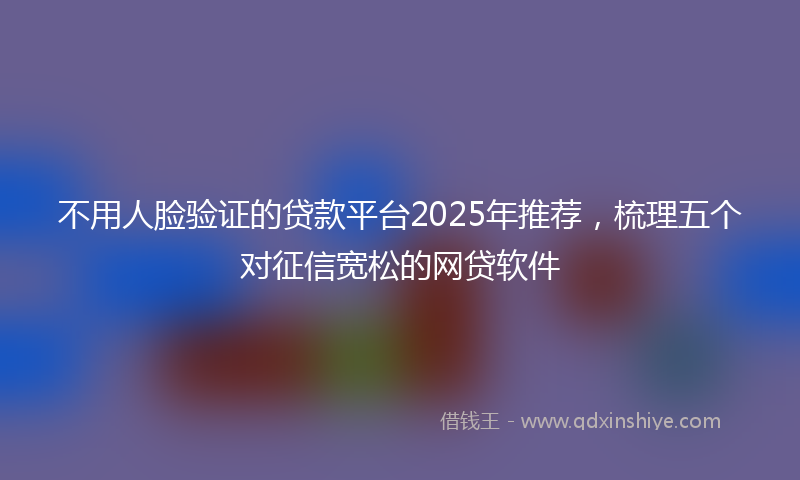 不用人脸验证的贷款平台2025年推荐，梳理五个对征信宽松的网贷软件