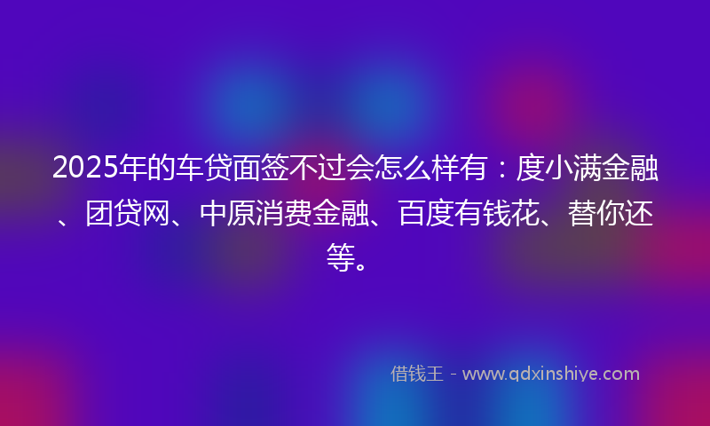 2025年的车贷面签不过会怎么样有:度小满金融、团贷网、中原消费金融、百度有钱花、替你还等。