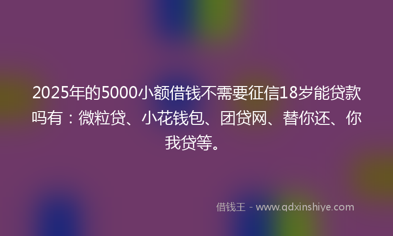 2025年的5000小额借钱不需要征信18岁能贷款吗有：微粒贷、小花钱包、团贷网、替你还、你我贷等。