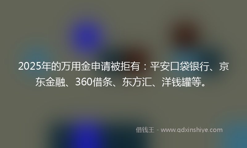 2025年的万用金申请被拒有：平安口袋银行、京东金融、360借条、东方汇、洋钱罐等。