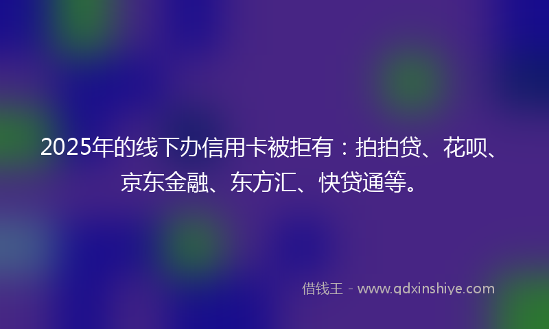 2025年的线下办信用卡被拒有：拍拍贷、花呗、京东金融、东方汇、快贷通等。