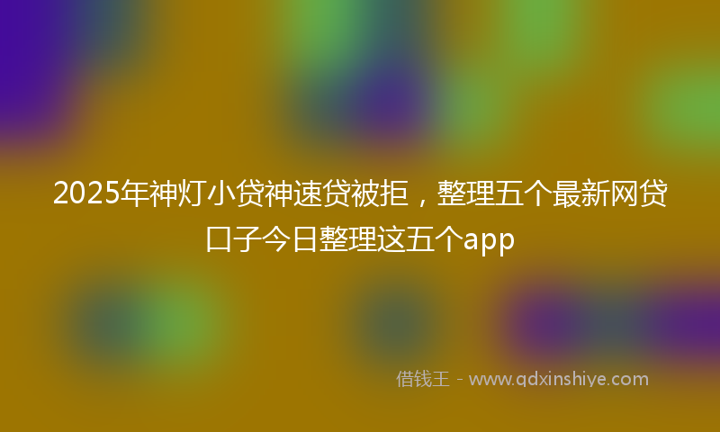 2025年神灯小贷神速贷被拒，整理五个最新网贷口子今日整理这五个app