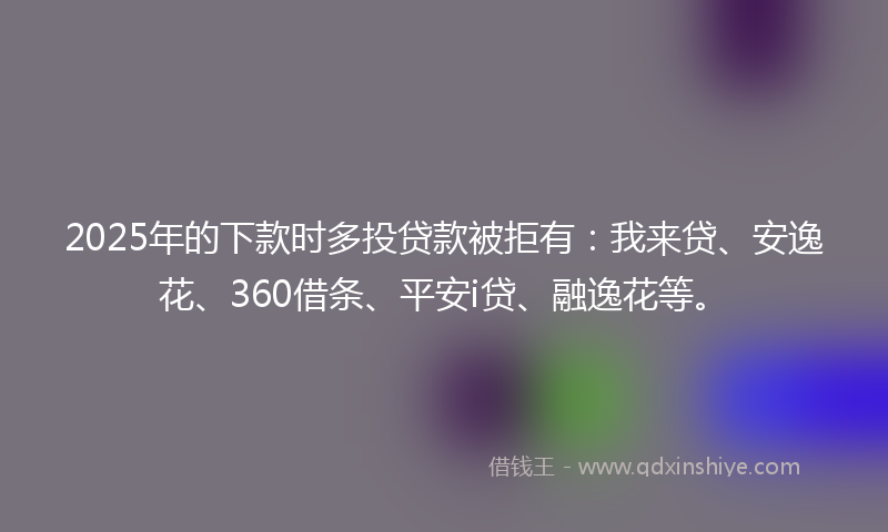 2025年的下款时多投贷款被拒有：我来贷、安逸花、360借条、平安i贷、融逸花等。