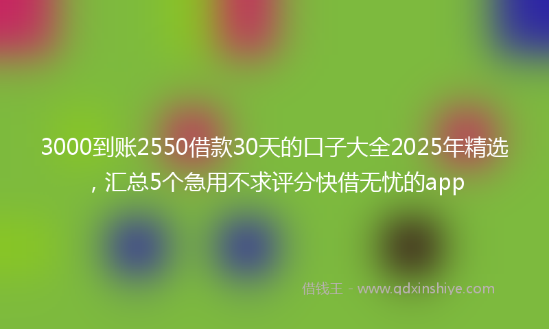 3000到账2550借款30天的口子大全2025年精选，汇总5个急用不求评分快借无忧的app