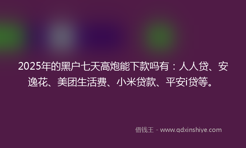 2025年的黑户七天高炮能下款吗有：人人贷、安逸花、美团生活费、小米贷款、平安i贷等。