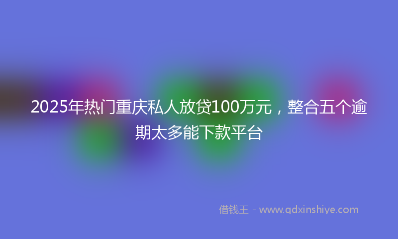 2025年热门重庆私人放贷100万元，整合五个逾期太多能下款平台