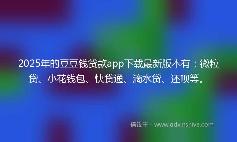 2025年的豆豆钱贷款app下载最新版本有：微粒贷、小花钱包、快贷通、滴水贷、还呗等。