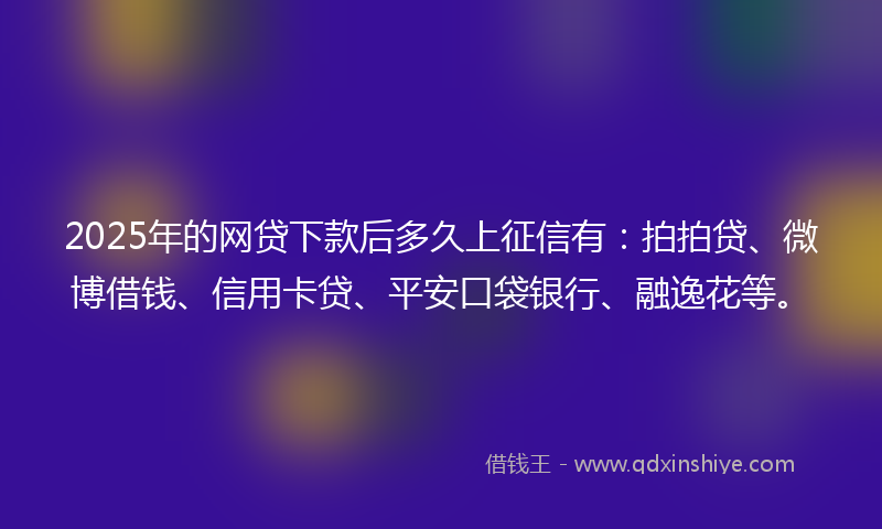 2025年的网贷下款后多久上征信有：拍拍贷、微博借钱、信用卡贷、平安口袋银行、融逸花等。