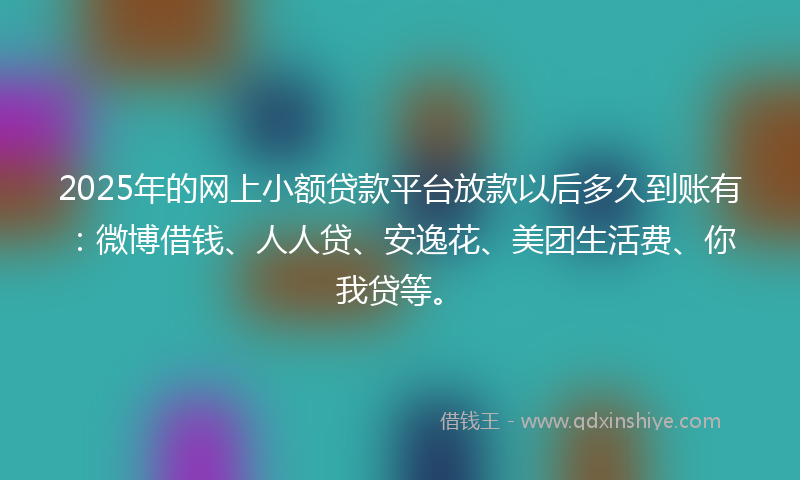 2025年的网上小额贷款平台放款以后多久到账有：微博借钱、人人贷、安逸花、美团生活费、你我贷等。