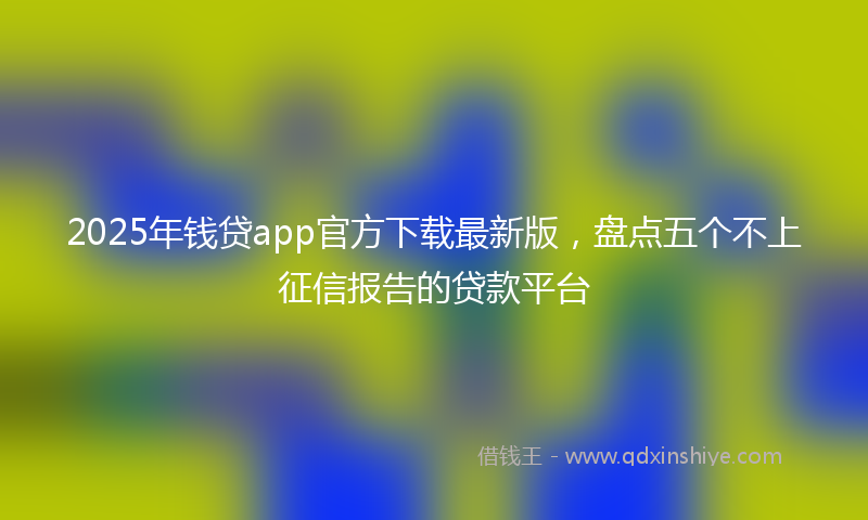 2025年钱贷app官方下载最新版，盘点五个不上征信报告的贷款平台