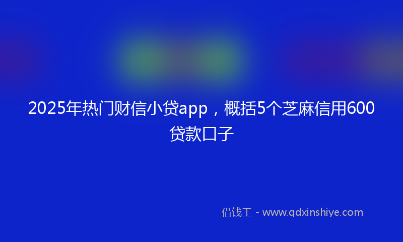 2025年热门财信小贷app，概括5个芝麻信用600贷款口子