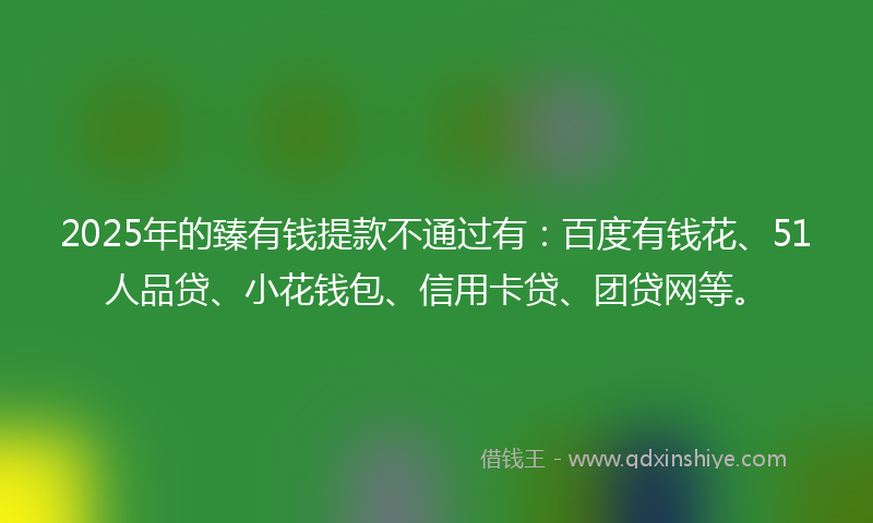 2025年的臻有钱提款不通过有：百度有钱花、51人品贷、小花钱包、信用卡贷、团贷网等。