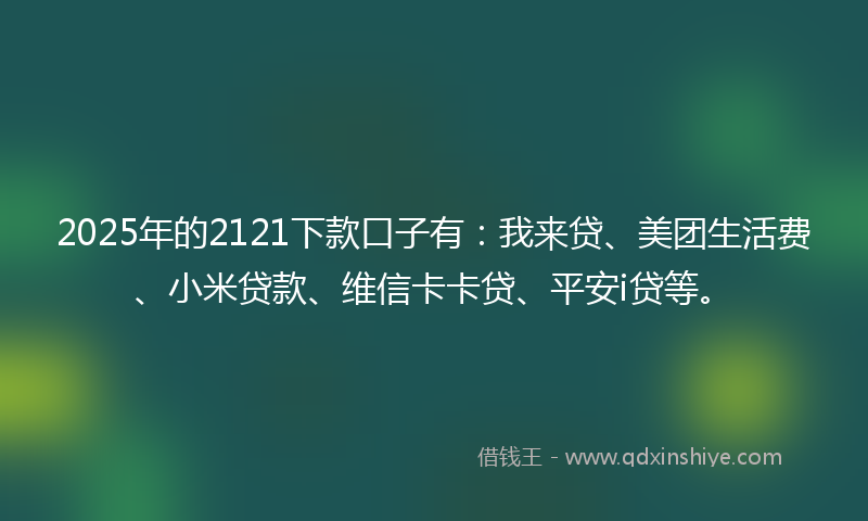 2025年的2121下款口子有：我来贷、美团生活费、小米贷款、维信卡卡贷、平安i贷等。