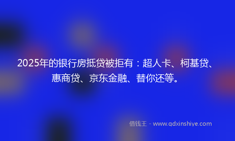 2025年的银行房抵贷被拒有：超人卡、柯基贷、惠商贷、京东金融、替你还等。