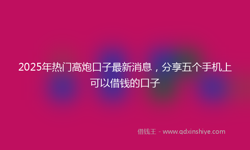2025年热门高炮口子最新消息，分享五个手机上可以借钱的口子