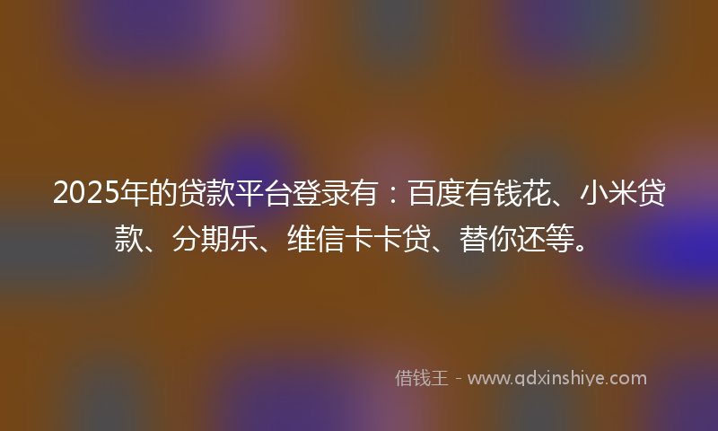 2025年的贷款平台登录有：百度有钱花、小米贷款、分期乐、维信卡卡贷、替你还等。