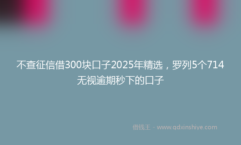 不查征信借300块口子2025年精选，罗列5个714无视逾期秒下的口子