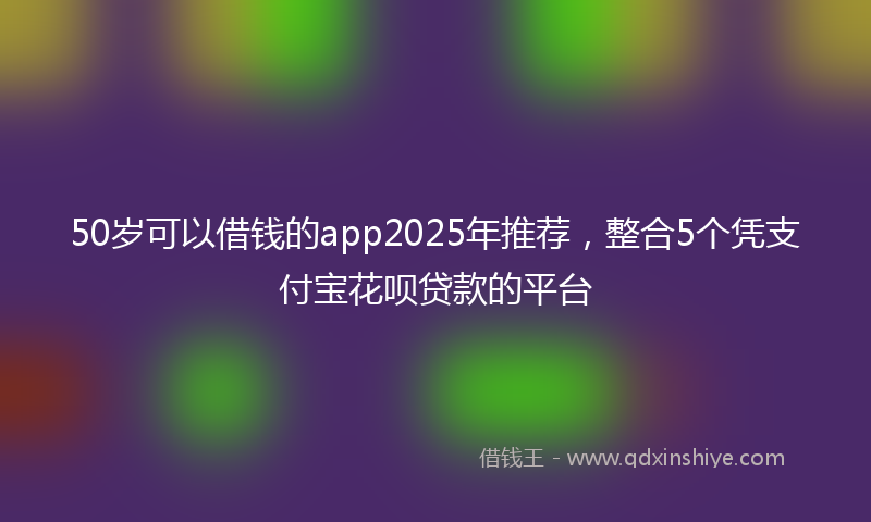 50岁可以借钱的app2025年推荐，整合5个凭支付宝花呗贷款的平台