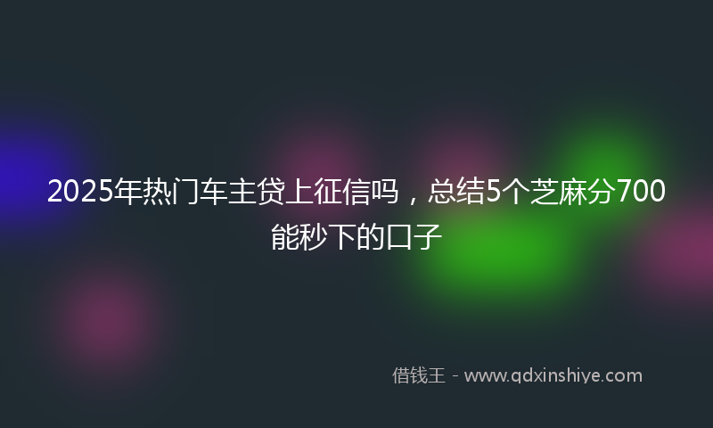 2025年热门车主贷上征信吗，总结5个芝麻分700能秒下的口子