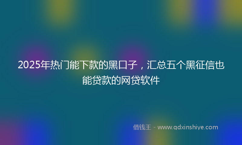 2025年热门能下款的黑口子，汇总五个黑征信也能贷款的网贷软件