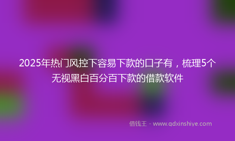 2025年热门风控下容易下款的口子有，梳理5个无视黑白百分百下款的借款软件